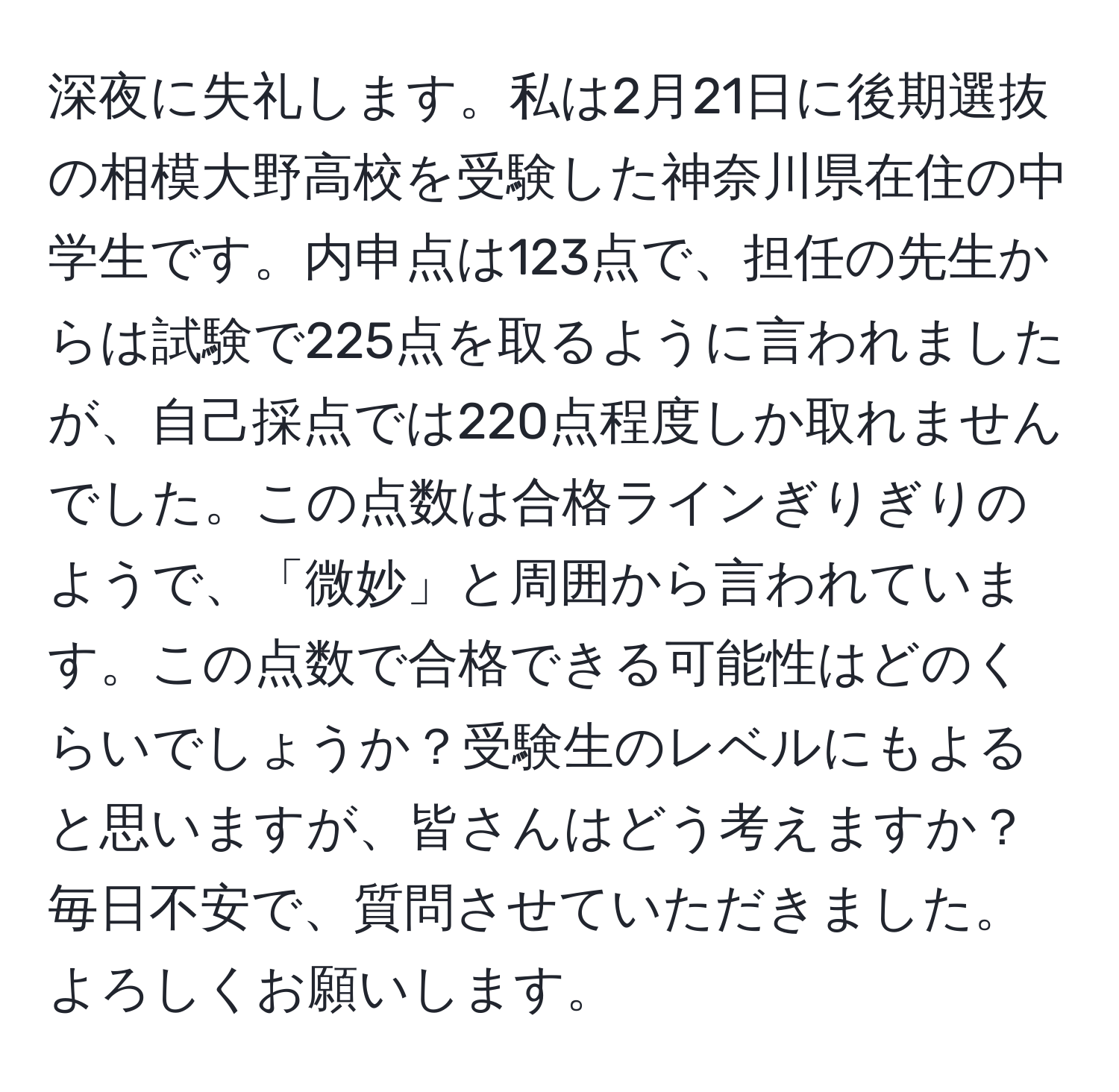 深夜に失礼します。私は2月21日に後期選抜の相模大野高校を受験した神奈川県在住の中学生です。内申点は123点で、担任の先生からは試験で225点を取るように言われましたが、自己採点では220点程度しか取れませんでした。この点数は合格ラインぎりぎりのようで、「微妙」と周囲から言われています。この点数で合格できる可能性はどのくらいでしょうか？受験生のレベルにもよると思いますが、皆さんはどう考えますか？毎日不安で、質問させていただきました。よろしくお願いします。