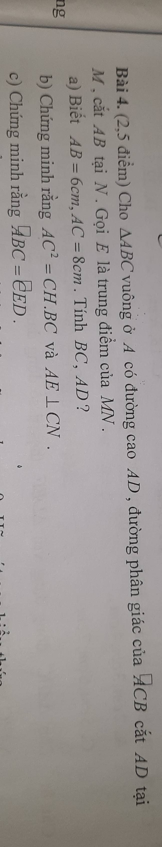 (2,5 điểm) Cho △ ABC vuông ở A có đường cao AD, đường phân giác của^(□)CB cắt AD tại
M , cắt AB tại N. Gọi E là trung điểm của MN. 
a) Biết AB=6cm, AC=8cm. Tính BC, AD ? 
ng 
b) Chứng minh rằng AC^2=CH.BC và AE⊥ CN. 
c) Chứng minh rằng □ BC=EED.