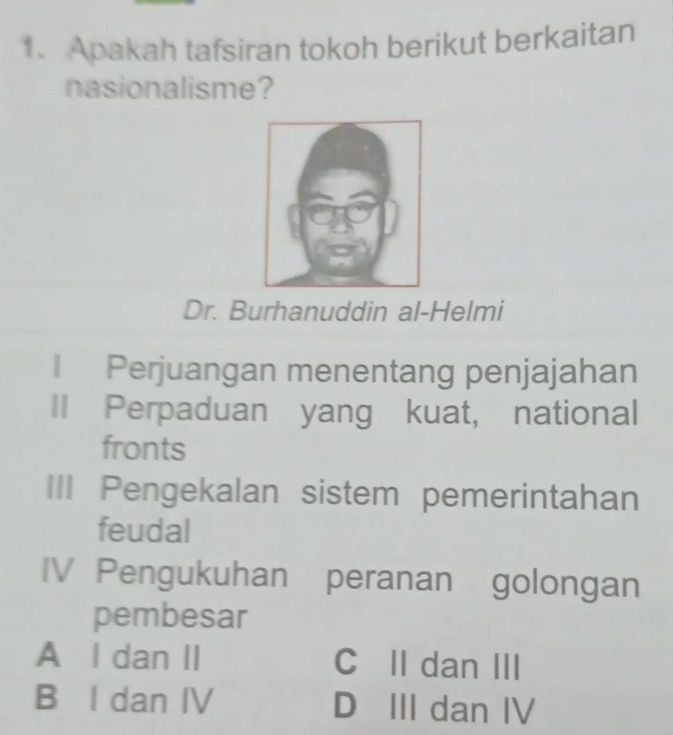 Apakah tafsiran tokoh berikut berkaitan
nasionalisme?
Dr. Burhanuddin al-Helmi
1 Perjuangan menentang penjajahan
II Perpaduan yang kuat, national
fronts
III Pengekalan sistem pemerintahan
feudal
IV Pengukuhan peranan golongan
pembesar
A I dan II C II dan III
B I dan IV D III dan IV