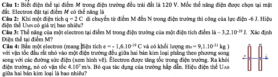 Biết điện thế tại điểm M trong điện trường đều trái đất là 120 V. Mốc thế năng điện được chọn tại mặt 
đất. Electron đặt tại điểm M có thế năng là 
Câu 2: Khi một điện tích q=2C di chuyển từ điểm M đến N trong điện trường thì công của lực điện - 6 J. Hiệu 
điện thế Umn có giá trị bao nhiêu? 
Câu 3: Thế năng của một electron tại điểm M trong điện trường của một điện tích điểm ldot a-3,2.10^(-19)J. Xác định 
Điện thế tại điểm M? 
Câu 4: Bắn một electron (mang điện tích e=-1,6.10^(-19)C và có khối lượng m_e=9,1.10^(-31)kg) B 
với vận tốc đầu rất nhỏ vào một điện trường đều giữa hai bản kim loại phẳng theo phương song 
、 
song với các đường sức điện (xem hình vẽ). Êlectron được tăng tốc trong điện trường. Ra khỏi 
điện trường, nó có vận tốc 4.10^7 m/s. Bỏ qua tác dụng của trường hấp dẫn. Hiệu điện thế Uab 
giữa hai bản kim loại là bao nhiêu?