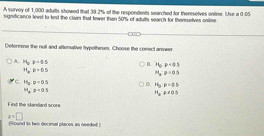 A survey of 1,000 adults showed that 39.2% of the respondents searched for themselves online. Use a 0.05
significance level to test the claim that fewer than 50% of adults search for themselves online.
Determine the null and alternative hypotheses. Choose the correct answer.
A. H_0:p=0.5
B. H_0:p<0.5
H_a:p>0.5
H_a:p=0.5
C. H_0:p=0.5
D. H_0:p=0.5
H_a:p<0.5
H_a:p!= 0.5
Find the standard score
z=□
(Round to two decimal places as needed.)