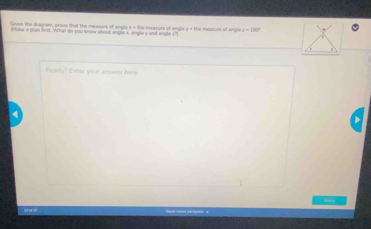 Given the diagram, prove that the measure of angle x+th e measure of angle y + the measure of angle z=180°. 
(Make a plan first. What do you know about angle x, angle y and angle z?) 
Ready? Enter your answer here. 
tapsc 
13 of 27 Open notes navigator