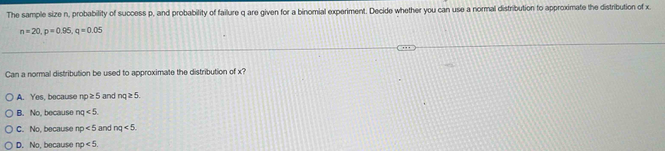 The sample size n, probability of success p, and probability of failure q are given for a binomial experiment. Decide whether you can use a normal distribution to approximate the distribution of x.
n=20, p=0.95, q=0.05
Can a normal distribution be used to approximate the distribution of x?
A. Yes, because np≥ 5 and nq≥ 5.
B. No, because nq<5</tex>.
C. No, because np<5</tex> and nq<5</tex>.
D. No, because np<5</tex>.