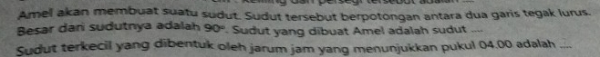 Amel akan membuat suatu sudut. Sudut tersebut berpotongan antara dua garis tegak lurus. 
Besar dari sudutnya adalah 90° Sudut yang dibuat Amel adalah sudut .... 
Sudut terkecil yang dibentuk oleh jarum jam yang menunjukkan pukul 04.00 adalah_