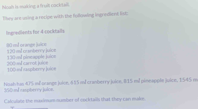 Noah is making a fruit cocktail. 
They are using a recipe with the following ingredient list: 
Ingredients for 4 cocktails
80 ml orange juice
120 me cranberry juice
130 m pineapple juice
200 m² carrot juice
100 m raspberry juice 
Noah has 475 m² orange juice, 615 må cranberry juice, 815 m² pineapple juice, 1545 m
350 m raspberry juice. 
Calculate the maximum number of cocktails that they can make.