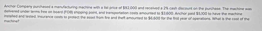Anchor Company purchased a manufacturing machine with a list price of $92,000 and received a 2% cash discount on the purchase. The machine was 
delivered under terms free on board (FOB) shipping point, and transportation costs amounted to $3,600. Anchor paid $5,100 to have the machine 
installed and tested. Insurance costs to protect the asset from fire and theft amounted to $6,600 for the first year of operations. What is the cost of the 
machine?