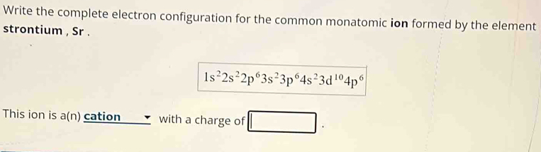 Write the complete electron configuration for the common monatomic ion formed by the element 
strontium , Sr .
1s^22s^22p^63s^23p^64s^23d^(10)4p^6
This ion is a(n) cation with a charge of □.