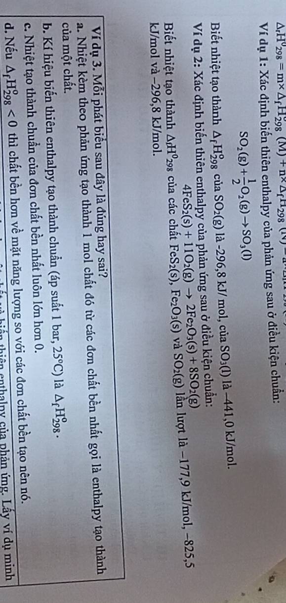 △ _rH_(298)°=m* △ _fH_(298)°(M)+n* △ _fH_298(N)-a
Ví dụ 1: Xác định biến thiên enthalpy của phản ứng sau ở điều kiện chuẩn:
SO_2(g)+ 1/2 O_2(g)to SO_3(l)
Biết nhiệt tạo thành △ _fH_(298)^ociaSO_2(g) là -296,8 kJ/mol,ciaSO_3(l) là −441,0 kJ/mol.
Ví dụ 2: Xác định biến thiên enthalpy của phản ứng sau ở điều kiện chuẩn:
4FeS_2(s)+11O_2(g)to 2Fe_2O_3(s)+8SO_2(g)
Biết nhiệt tạo thành △ _fH^0298 của các chất FeS_2(s),Fe_2O_3(s) và SO_2(g) lần lượt là −177,9 kJ/mol, −825,5
kJ/mol và −296,8 kJ/mol.
Ví dụ 3. Mỗi phát biểu sau đây là đúng hay sai?
a. Nhiệt kèm theo phản ứng tạo thành 1 mol chất đó từ các đơn chất bền nhất gọi là enthalpy tạo thành
của một chất.
b. Kí hiệu biến thiên enthalpy tạo thành chuẩn (áp suất 1 bar, 25°C) là △ _fH_(298)^o.
c. Nhiệt tạo thành chuẩn của đơn chất bền nhất luôn lớn hơn 0.
d. Nếu △ _fH_(298)^o<0</tex> thì chất bền hơn về mặt năng lượng so với các đơn chất bền tạo nên nó.
thiên enthalpy của phản ứng. Lầy ví dụ minh