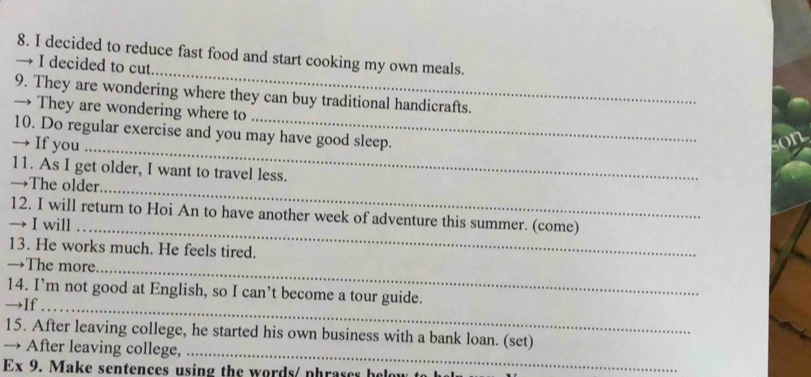 decided to reduce fast food and start cooking my own meals. 
→ I decided to cut 
9. They are wondering where they can buy traditional handicrafts. 
→ They are wondering where to 
10. Do regular exercise and you may have good sleep. 
→ If you 
_ 
11. As I get older, I want to travel less. 
→The older 
_ 
12. I will return to Hoi An to have another week of adventure this summer. (come) 
→ I will 
_ 
13. He works much. He feels tired. 
→The more 
_ 
14. I’m not good at English, so I can’t become a tour guide. 
→If_ 
15. After leaving college, he started his own business with a bank loan. (set) 
→ After leaving college, 
_ 
Ex 9. Make sentences using the words/ phrases below