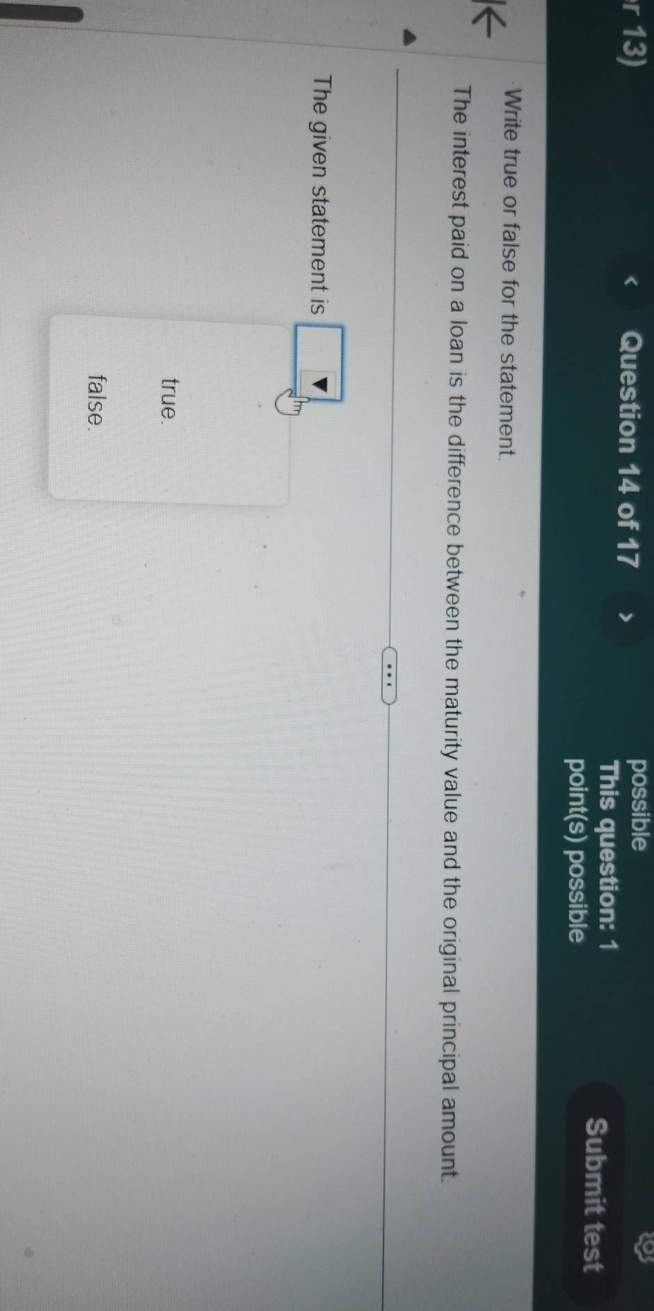 possible 
This question: 1 
Submit test 
point(s) possible 
Write true or false for the statement. 
The interest paid on a loan is the difference between the maturity value and the original principal amount. 
The given statement is 
true. 
false.