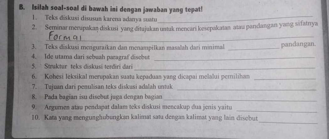 Isilah soal-soal di bawah ini dengan jawaban yang tepat! 
1. Teks diskusi disusun karena adanya suatu_ 
2. Seminar merupakan diskusi yang ditujukan untuk mencari kesepakatan atau pandangan yang sifatnya 
_ 
3. Teks diskusi menguraikan dan menampilkan masalah dari minimal_ 
pandangan. 
4. Ide utama dari sebuah paragraf disebut_ 
5.` Struktur teks diskusi terdiri dari_ 
6. Kohesi leksikal merupakan suatu kepaduan yang dicapai melalui pemilihan_ 
7. Tujuan dari penulisan teks diskusi adalah untuk_ 
8. Pada bagian isu disebut juga dengan bagian_ 
9. Argumen atau pendapat dalam teks diskusi mencakup dua jenis yaitu 
_ 
_ 
10. Kata yang mengunghubungkan kalimat satu dengan kalimat yang lain disebut