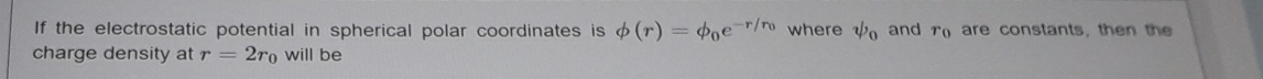 If the electrostatic potential in spherical polar coordinates is phi (r)=phi _0e^(-r/r_0) where psi _0 and r_0 are constants, then the 
charge density at r=2r_0 will be