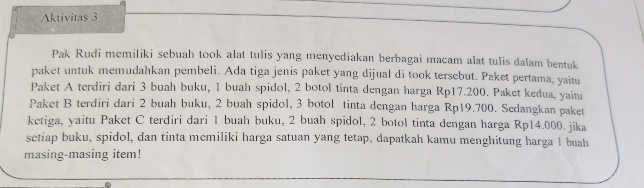 Aktivitas 3 
Pak Rudi memiliki sebuah took alat tulis yang menyediakan berbagai macam alat tulis dalam bentuk 
paket untuk memudahkan pembeli. Ada tiga jenis paket yang dijual di took tersebut. Paket pertama, yaitu 
Paket A terdiri dari 3 buah buku, 1 buah spidol, 2 botol tinta dengan harga Rp17.200. Paket kedua, yaitu 
Paket B terdiri dari 2 buah buku, 2 buah spidol, 3 botol tinta dengan harga Rp19.700. Sedangkan paket 
ketiga, yaitu Paket C terdiri dari 1 buah buku, 2 buah spidol, 2 botol tinta dengan harga Rp14.000. jika 
setiap buku, spidol, dan tinta memiliki harga satuan yang tetap, dapatkah kamu menghitung harga 1 buah 
masing-masing item!