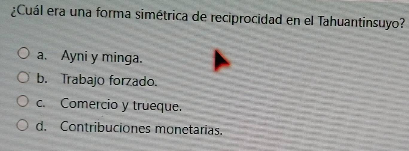 ¿Cuál era una forma simétrica de reciprocidad en el Tahuantinsuyo?
a. Ayni y minga.
b. Trabajo forzado.
c. Comercio y trueque.
d. Contribuciones monetarias.