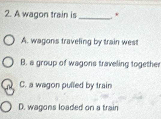 A wagon train is _*
A. wagons traveling by train west
B. a group of wagons traveling together
C. a wagon pulled by train
D. wagons loaded on a train