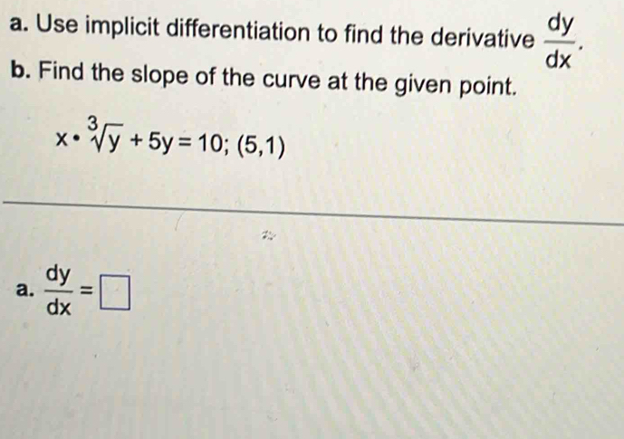 Use implicit differentiation to find the derivative  dy/dx . 
b. Find the slope of the curve at the given point.
x· sqrt[3](y)+5y=10;(5,1)
a.  dy/dx =□