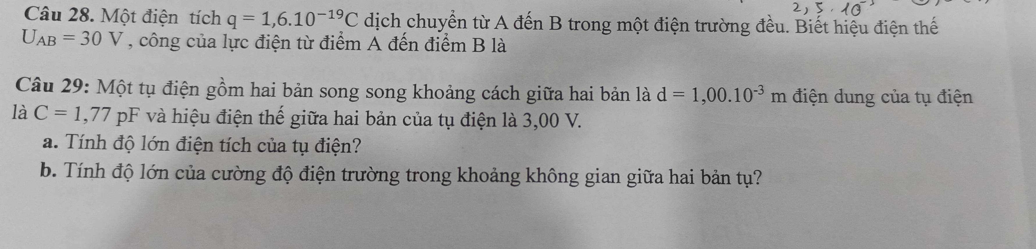 Một điện tích q=1,6.10^(-19)C dịch chuyển từ A đến B trong một điện trường đều. Biết hiệu điện thế
U_AB=30V , công của lực điện từ điểm A đến điểm B là 
Câu 29: Một tụ điện gồm hai bản song song khoảng cách giữa hai bản là d=1,00.10^(-3)m điện dung của tụ điện 
là C=1,77pF và hiệu điện thế giữa hai bản của tụ điện là 3,00 V. 
a. Tính độ lớn điện tích của tụ điện? 
b. Tính độ lớn của cường độ điện trường trong khoảng không gian giữa hai bản tụ?