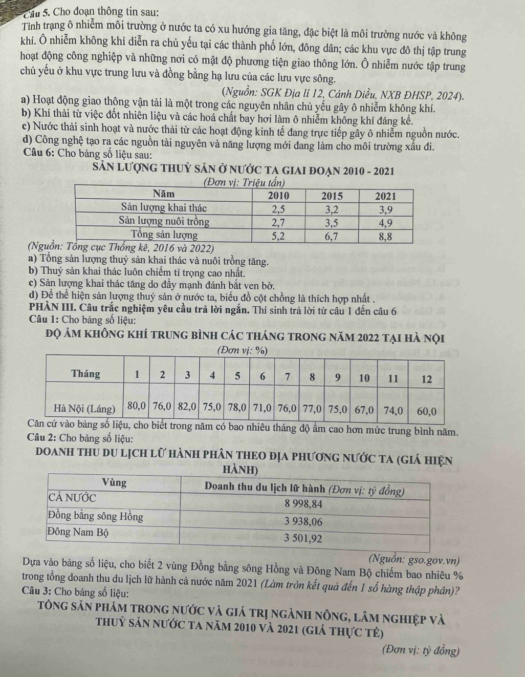 Cầu 5. Cho đoạn thông tin sau:
Tinh trạng ô nhiễm môi trường ở nước ta có xu hướng gia tăng, đặc biệt là môi trường nước và không
khí. Ô nhiễm không khí diễn ra chủ yếu tại các thành phố lớn, đông dân; các khu vực đô thị tập trung
hoạt động công nghiệp và những nơi có mật độ phương tiện giao thông lớn. Ô nhiễm nước tập trung
chủ yếu ở khu vực trung lưu và đồng bằng hạ lưu của các lưu vực sông.
(Nguồn: SGK Địa lí 12, Cánh Diều, NXB ĐHSP, 2024).
a) Hoạt động giao thông vận tải là một trong các nguyên nhân chủ yếu gây ô nhiễm không khí.
b) Khí thải từ việc đốt nhiên liệu và các hoá chất bay hơi làm ô nhiễm không khí đáng kể.
c) Nước thải sinh hoạt và nước thải từ các hoạt động kinh tế đang trực tiếp gây ô nhiễm nguồn nước.
d) Công nghệ tạo ra các nguồn tài nguyên và năng lượng mới đang làm cho môi trường xấu đi.
Câu 6: Cho bảng số liệu sau:
Sản Lượng thuỷ sản ở nước tA gIAi đoạn 2010 - 2021
(Ng
a) Tổng sản lượng thuỷ sản khai thác và nuôi trồng tăng.
b) Thuỷ sản khai thác luôn chiếm tỉ trọng cao nhất.
c) Sản lượng khai thác tăng do đầy mạnh đánh bắt ven bờ.
d) Để thể hiện sản lượng thuỷ sản ở nước ta, biểu đồ cột chồng là thích hợp nhất .
PHÀN III. Câu trắc nghiệm yêu cầu trả lời ngắn. Thí sinh trả lời từ câu 1 đến câu 6
Câu 1: Cho bảng số liệu:
đọ ảm không khí trung bình các tháng trong năm 2022 tại hà nọi
ao nhiêu tháng độ ẩm cao hơn mức trung bình năm.
Câu 2: Cho bảng số liệu:
doanh thu du lịch lữ hành phân theo địa phương nước ta (giá hiện
(Nguồn: gso.gov.vn)
Dựa vào bảng số liệu, cho biết 2 vùng Đồng bằng sông Hồng và Đông Nam Bộ chiếm bao nhiêu %
trong tổng doanh thu du lịch lữ hành cả nước năm 2021 (Làm tròn kết quả đến 1 số hàng thập phân)?
Câu 3: Cho bảng số liệu:
tông sản phảm trong nước và giá trị ngành nông, lâm nghiệp và
thuỷ sản nước ta năm 2010 và 2021 (giá thực tẻ)
(Đơn vị: tỷ đồng)