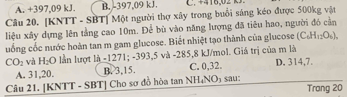 A. +397,09 kJ. B. -397,09 kJ. C . +416,0 k
Câu 20. [KNTT - SBT ] Một người thợ xây trong buổi sáng kéo được 500kg vật
liệu xây dựng lên tầng cao 10m. Để bù vào năng lượng đã tiêu hao, người đó cần
uống cốc nước hoàn tan m gam glucose. Biết nhiệt tạo thành của glucose (C_6H_12O_6),
CO_2 và H_2O lần lượt là -1271; -393,5 và -285, 8 kJ/mol. Giá trị của m là
A. 31, 20. B. 3, 15. C. 0, 32. D. 314, 7.
Câu 21. [KNTT - SBT] Cho sơ đồ hòa tan NH_4NO_3 sau:
Trang 20