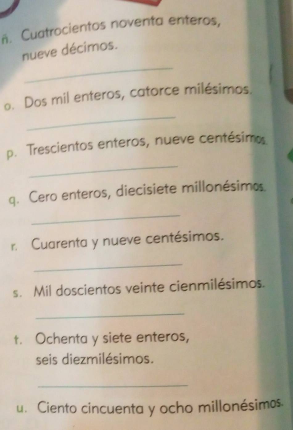 ñ. Cuatrocientos noventa enteros, 
_ 
nueve décimos. 
_ 
o. Dos mil enteros, catorce milésimos. 
_ 
p. Trescientos enteros, nueve centésimo. 
q. Cero enteros, diecisiete millonésimo. 
_ 
r. Cuarenta y nueve centésimos. 
_ 
s. Mil doscientos veinte cienmilésimos. 
_ 
t. Ochenta y siete enteros, 
seis diezmilésimos. 
_ 
u. Ciento cincuenta y ocho millonésimos.