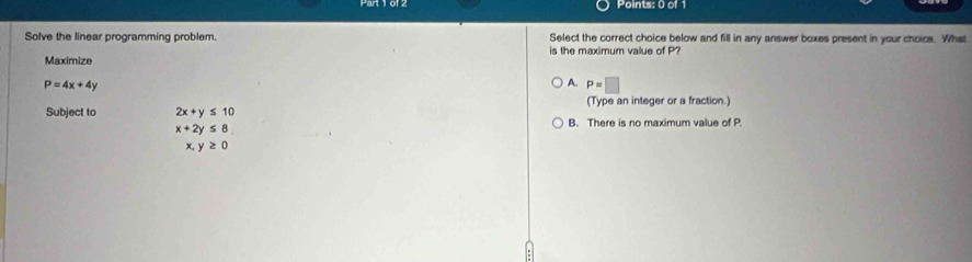 Solve the linear programming problem. Select the correct choice below and fill in any answer boxes present in your choice. What
is the maximum value of P?
Maximize
P=4x+4y
A. P=□
(Type an integer or a fraction.)
Subject to 2x+y≤ 10 B. There is no maximum value of P
x+2y≤ 8
x,y≥ 0