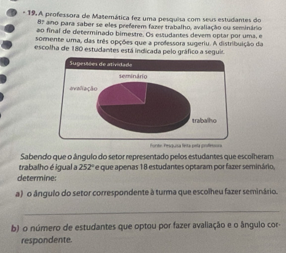 A professora de Matemática fez uma pesquisa com seus estudantes do 
8º ano para saber se eles preferem fazer trabalho, avaliação ou seminário 
ao final de determinado bimestre. Os estudantes devem optar por uma, e 
somente uma, das três opções que a professora sugeriu. A distribuição da 
escolha de 180 estudantes está indicada pelo gráfico a seguir. 
a 
Sabendo que o ângulo do setor representado pelos estudantes que escolheram 
trabalho é igual a 252° e que apenas 18 estudantes optaram por fazer seminário, 
determine: 
a) o ângulo do setor correspondente à turma que escolheu fazer seminário. 
_ 
b) o número de estudantes que optou por fazer avaliação e o ângulo cor- 
respondente.