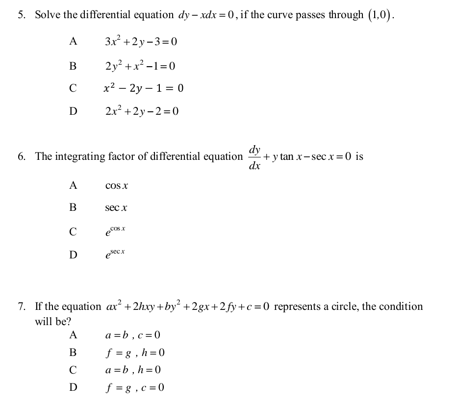 Solve the differential equation dy-xdx=0 , if the curve passes through (1,0).
A 3x^2+2y-3=0
B 2y^2+x^2-1=0
C x^2-2y-1=0
D 2x^2+2y-2=0
6. The integrating factor of differential equation  dy/dx +ytan x-sec x=0 is
A cos x
B sec x
C e^(cos x)
D e^(sec x)
7. If the equation ax^2+2hxy+by^2+2gx+2fy+c=0 represents a circle, the condition
will be?
A a=b, c=0
B f=g, h=0
C a=b, h=0
D f=g, c=0