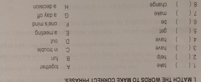 MATCH THE WORDS TO MAKE CORRECT PHRASES.
1. ( ) take A. together
2. ( ) help B. fun
3. ( ) have C. in trouble
4. ( ) have D. out
5. ( ) get E. a meeting
6.( ) be F. one's mind
7. ( ) make G. a day off
8. ( ) change H. a decision