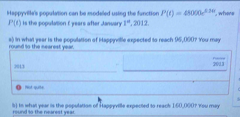 Happyville's population can be modeled using the function P(t)=48000e^(0.24t) , where
P(t) is the population t years after January 1^(st), 2012, 
a) In what year is the population of Happyville expected to reach 96,000? You may
round to the nearest year.
Preview
2013 2013
Not quite.
C
b) In what year is the population of Happyville expected to reach 160,000? You may
round to the nearest year.