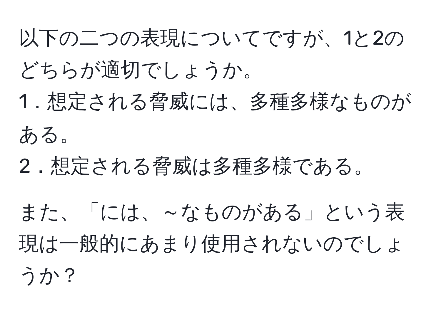 以下の二つの表現についてですが、1と2のどちらが適切でしょうか。  
1．想定される脅威には、多種多様なものがある。  
2．想定される脅威は多種多様である。  

また、「には、～なものがある」という表現は一般的にあまり使用されないのでしょうか？