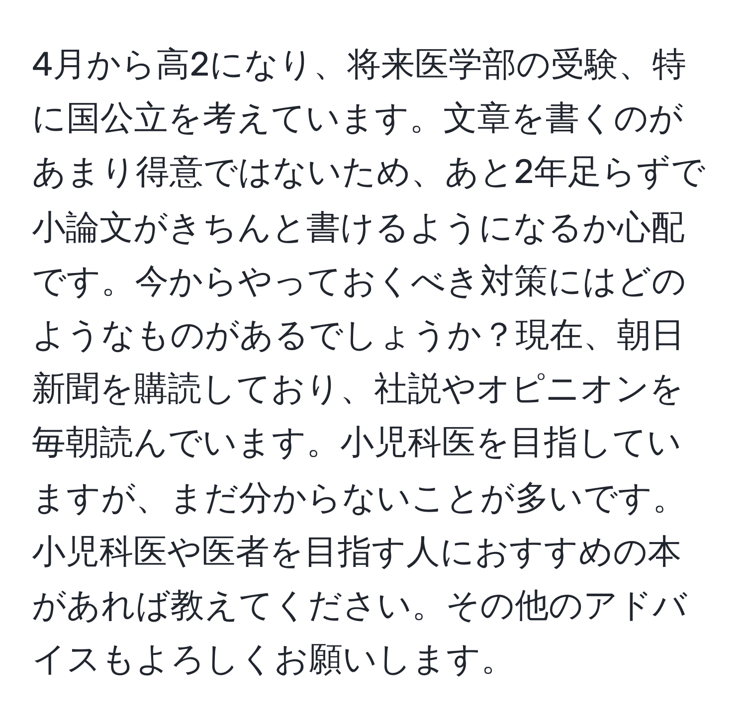 4月から高2になり、将来医学部の受験、特に国公立を考えています。文章を書くのがあまり得意ではないため、あと2年足らずで小論文がきちんと書けるようになるか心配です。今からやっておくべき対策にはどのようなものがあるでしょうか？現在、朝日新聞を購読しており、社説やオピニオンを毎朝読んでいます。小児科医を目指していますが、まだ分からないことが多いです。小児科医や医者を目指す人におすすめの本があれば教えてください。その他のアドバイスもよろしくお願いします。