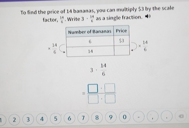 To find the price of 14 bananas, you can multiply $3 by the scale
factor,  14/6 . Write 3·  14/6  as a single fraction.
*  14/6 
*  14/6 
D
beginarrayr 3* beginarrayr 14 6endarray □ :□  endarray  beginarrayr 14:□  1endarray 
2 3 4 5 6 1 8 9