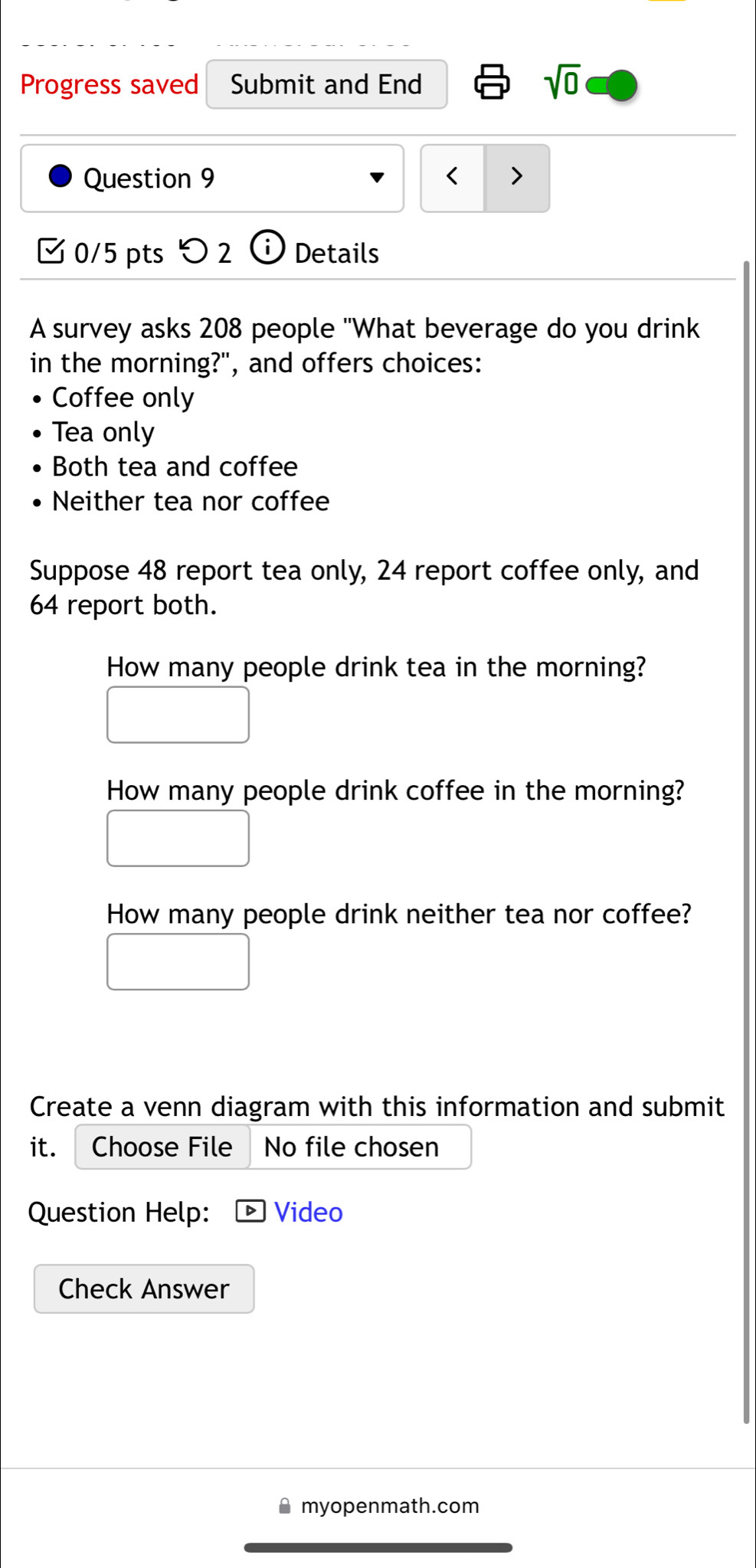 Progress saved Submit and End sqrt(0) 
Question 9 208 people "What beverage do you drink 
in the morning?", and offers choices: 
Coffee only 
Tea only 
Both tea and coffee 
Neither tea nor coffee 
Suppose 48 report tea only, 24 report coffee only, and
64 report both. 
How many people drink tea in the morning? 
How many people drink coffee in the morning? 
How many people drink neither tea nor coffee? 
Create a venn diagram with this information and submit 
it. Choose File No file chosen 
Question Help: Video 
Check Answer 
a myopenmath.com