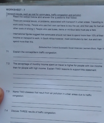 WORKSHEET ： 7 
Transport issues, such as cost for commuters, traffic congestion and poilution 
7 Read the extract below and answer the questions that follow. 
There are several isaues, or problams, asacciated with transport in urban areas. Travelling to 
work costs money. People who use their own car have to buy the car, and then pay for fuel ar 
other costs of driving it. People who use buses, trains or minibus taxis must pay a fare. 
International figures suggest that commulers should not have to spend more than 10% of their 
income on transport to work. in South Mfrica however, most commuters by taxt, bus and train 
spend more than this. 
Extrected from Cxford Successful Social Solences Leamers Book, Page 1. 
71 Explain the concept/term traffic congestion 
_ 
_ 
7.2 The percantage of monthly income spent on traval is higher for people with low income 
than for people with high income. Explain TWO reasons to support this statement. 
_ 
_ 
_ 
_ 
7.3 Name TWO diseases that result from air pollution in urben areas due to traffic 
congestion 
_ 
_ 
7.4 Discuss THREE results of traffic congestion 
_ 
_