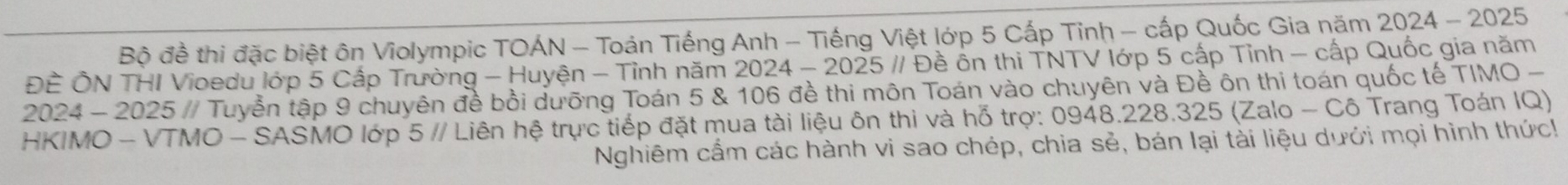 Bộ đề thi đặc biệt ôn Violympic TOÁN - Toán Tiếng Anh - Tiếng Việt lớp 5 Cấp Tinh - cấp Quốc Gia năm 2024 - 2025 
ĐÈ ÔN THI Vioedu lớp 5 Cấp Trường - Huyện - Tỉnh năm 2024 - 2025 // Đề ôn thi TNTV lớp 5 cấp Tỉnh - cấp Quốc gia năm 
2024 - 2025 // Tuyển tập 9 chuyên đề bồi dưỡng Toán 5 & 106 đề thi môn Toán vào chuyên và Đề ôn thi toán quốc tế TIMO - 
HKIMO - VTMO - SASMO lớp 5 // Liên hệ trực tiếp đặt mua tài liệu ôn thi và hỗ trợ: 0948.228.325 (Zalo - Cô Trang Toán IQ) 
Nghiêm cẩm các hành vi sao chép, chia sẻ, bán lại tài liệu dưới mọi hình thức!