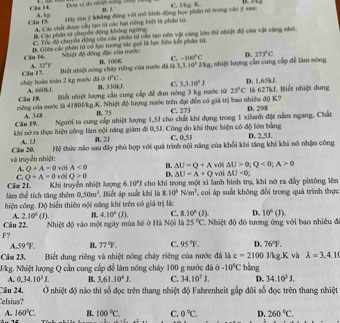 Tực tííh
Câu 14.  Dơn vị đo nhiệt nóng chấy H  e C. J/kg. K. D. J/kg
A. kg. B. J.
Câu 15. Hãy tìm ý không đủng với mô hình động học phân tứ trong các ý sau:
A. Các chất được cầu tạo từ các hạt riêng biệt là phân tứ.
B. Các phân tử chuyển động không ngừng.
C. Tốc độ chuyển động của các phân tử cầu tạo nên vật cảng lớn thì nhiệt độ của vật cảng nhỏ.
D. Giữa các phân tử có lực tương tác gọi là lực liên kết phân tứ.
Câu 16.  Nhiệt độ đông đặc của nước:
A. 32°F B. 100K C. -100°C D. 273°C
Câu 17. Biết nhiệt nóng chảy riêng của nước đá là 3,3.10^5J/kg 1 nhiệt lượng cần cung cấp để làm nóng
chảy hoàn toàn 2 kg nước đá ở 0°C.
A. 660kJ. B. 330kJ. C. 3,3.10^5J D. 1,65kJ.
Câu 18. Biết nhiệt lượng cần cung cấp để đun nóng 3 kg nước từ 25°C là 627kJ. Biết nhiệt dung
ciêng của nước là 4180J/kg.K. Nhiệt độ lượng nước trên đạt đến có giá trị bao nhiêu độ K?
A. 348 B. 75 C. 273 D. 298
Câu 19. Người ta cung cấp nhiệt lượng 1,5J cho chất khí đựng trong 1 xilanh đặt nằm ngang. Chất
khí nở ra thực hiện công làm nội năng giảm đi 0,5J. Công do khí thực hiện có độ lớn bằng
A. 1J B. 2J C. 0,5J D. 2,5J.
Câu 20. Hệ thức nào sau đây phù hợp với quá trình nội năng của khối khí tăng khí khi nó nhận công
và truyền nhiệt:
A. Q+A=0 với A<0</tex> B. △ U=Q+A với △ U>0;Q<0;A>0
C. Q+A=0 với Q>0 D. △ U=A+Q với △ U<0</tex>
Câu 21.     Khi truyền nhiệt lượng 6.10^6J cho khí trong một xi lanh hình trụ, khí nở ra đầy pittông lên
làm thể tích tăng thêm 0,50m^3. Biết áp suất khí là 8.10^6N/m^2 , coi áp suất không đồi trong quá trình thực
hiện công. Độ biến thiên nội năng khí trên có giá trị là:
A. 2.10^6 (J). B. 4.10^6(J). C. 8.10^6(J). D. 10^6(J).
Câu 22.  Nhiệt độ vào một ngày mùa hè ở Hà Nội là 25°C. Nhiệt độ đó tương ứng với bao nhiêu đô
F?
A. 59°F. B. 77°F. C. 95°F. D. 76°F.
Câu 23. Biết dung riêng và nhiệt nóng chảy riêng của nước đá là c=2100 J/kg.K và lambda =3,4.10
J/kg. Nhiệt lượng Q cần cung cấp để làm nóng chảy 100 g nước đá ở -10°C bǎng
A. 0,34.10^3J. B. 3,61.10^4J. C. 34.10^7J. D. 34.10^3J.
Câu 24.  Ở nhiệt độ nào thì số đọc trên thang nhiệt độ Fahrenheit gấp đôi số đọc trên thang nhiệt
Celsius?
A. 160°C. B. 100°C. C. 0°C. D. 260°C.