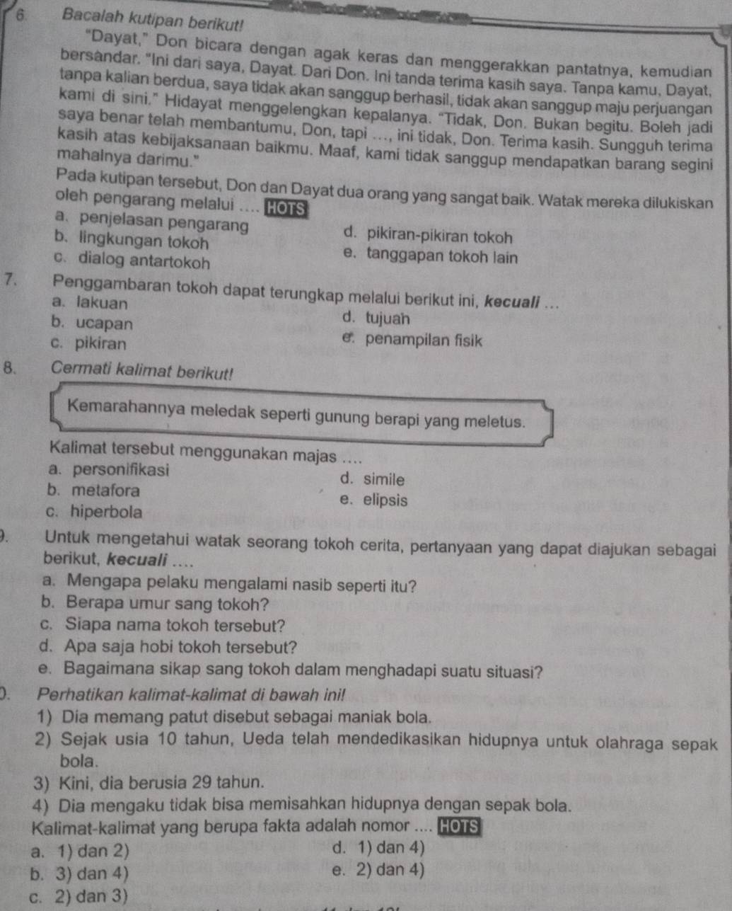 Bacalah kutipan berikut!
“Dayat,” Don bicara dengan agak keras dan menggerakkan pantatnya, kemudian
bersandar. "Ini dari saya, Dayat. Dari Don. Ini tanda terima kasih saya. Tanpa kamu, Dayat,
tanpa kalian berdua, saya tidak akan sanggup berhasil, tidak akan sanggup maju perjuangan
kami di sini.” Hidayat menggelengkan kepalanya. “Tidak, Don. Bukan begitu. Boleh jadi
saya benar telah membantumu, Don, tapi ..., ini tidak, Don. Terima kasih. Sungguh terima
kasih atas kebijaksanaan baikmu. Maaf, kami tidak sanggup mendapatkan barang segini
mahalnya darimu."
Pada kutipan tersebut, Don dan Dayat dua orang yang sangat baik. Watak mereka dilukiskan
oleh pengarang melalui .... HOTS
a、penjelasan pengarang d. pikiran-pikiran tokoh
b. lingkungan tokoh e.tanggapan tokoh lain
c.dialog antartokoh
7. Penggambaran tokoh dapat terungkap melalui berikut ini, kecuali ...
a. lakuan d. tujuan
b. ucapan
c. pikiran
epenampilan fisik
8. Cermati kalimat berikut!
Kemarahannya meledak seperti gunung berapi yang meletus.
Kalimat tersebut menggunakan majas …..
a. personifikasi d. simile
b. metafora e、 elipsis
c. hiperbola
Untuk mengetahui watak seorang tokoh cerita, pertanyaan yang dapat diajukan sebagai
berikut, kecuali …..
a. Mengapa pelaku mengalami nasib seperti itu?
b. Berapa umur sang tokoh?
c. Siapa nama tokoh tersebut?
d. Apa saja hobi tokoh tersebut?
e. Bagaimana sikap sang tokoh dalam menghadapi suatu situasi?
). Perhatikan kalimat-kalimat di bawah ini!
1) Dia memang patut disebut sebagai maniak bola.
2) Sejak usia 10 tahun, Ueda telah mendedikasikan hidupnya untuk olahraga sepak
bola.
3) Kini, dia berusia 29 tahun.
4) Dia mengaku tidak bisa memisahkan hidupnya dengan sepak bola.
Kalimat-kalimat yang berupa fakta adalah nomor .... HoTS
a. 1) dan 2) d. 1) dan 4)
b. 3) dan 4) e. 2) dan 4)
c. 2) dan 3)