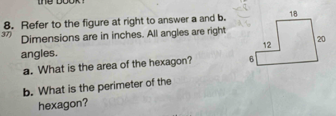 the book ? 
8. Refer to the figure at right to answer a and b. 
37) Dimensions are in inches. All angles are right 
angles. 
a. What is the area of the hexagon? 
b. What is the perimeter of the 
hexagon?