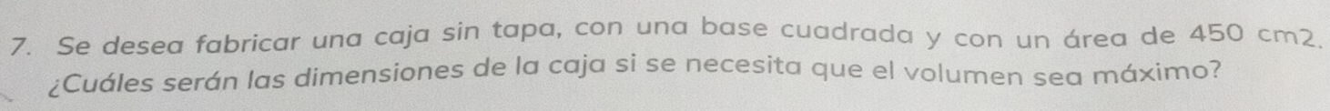 Se desea fabricar una caja sin tapa, con una base cuadrada y con un área de 450 cm2. 
¿Cuáles serán las dimensiones de la caja si se necesita que el volumen sea máximo?