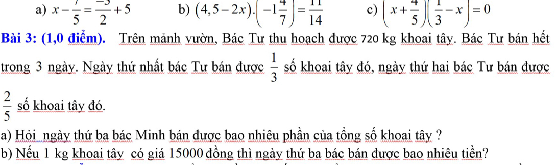 b)
a) x- 7/5 = (-3)/2 +5 (4,5-2x)· (-1 4/7 )= 11/14  c) (x+ 4/5 )( 1/3 -x)=0
Bài 3: (1,0 điểm). Trên mảnh vườn, Bác Tư thu hoạch được 720 kg khoai tây. Bác Tư bán hết
trong 3 ngày. Ngày thứ nhất bác Tư bán được  1/3  số khoai tây đó, ngày thứ hai bác Tư bán được
 2/5  số khoai tây đó.
a) Hỏi ngày thứ ba bác Minh bán được bao nhiêu phần của tổng số khoai tây ?
b) Nếu 1 kg khoai tây có giá 15000 đồng thì ngày thứ ba bác bán được bao nhiêu tiền?