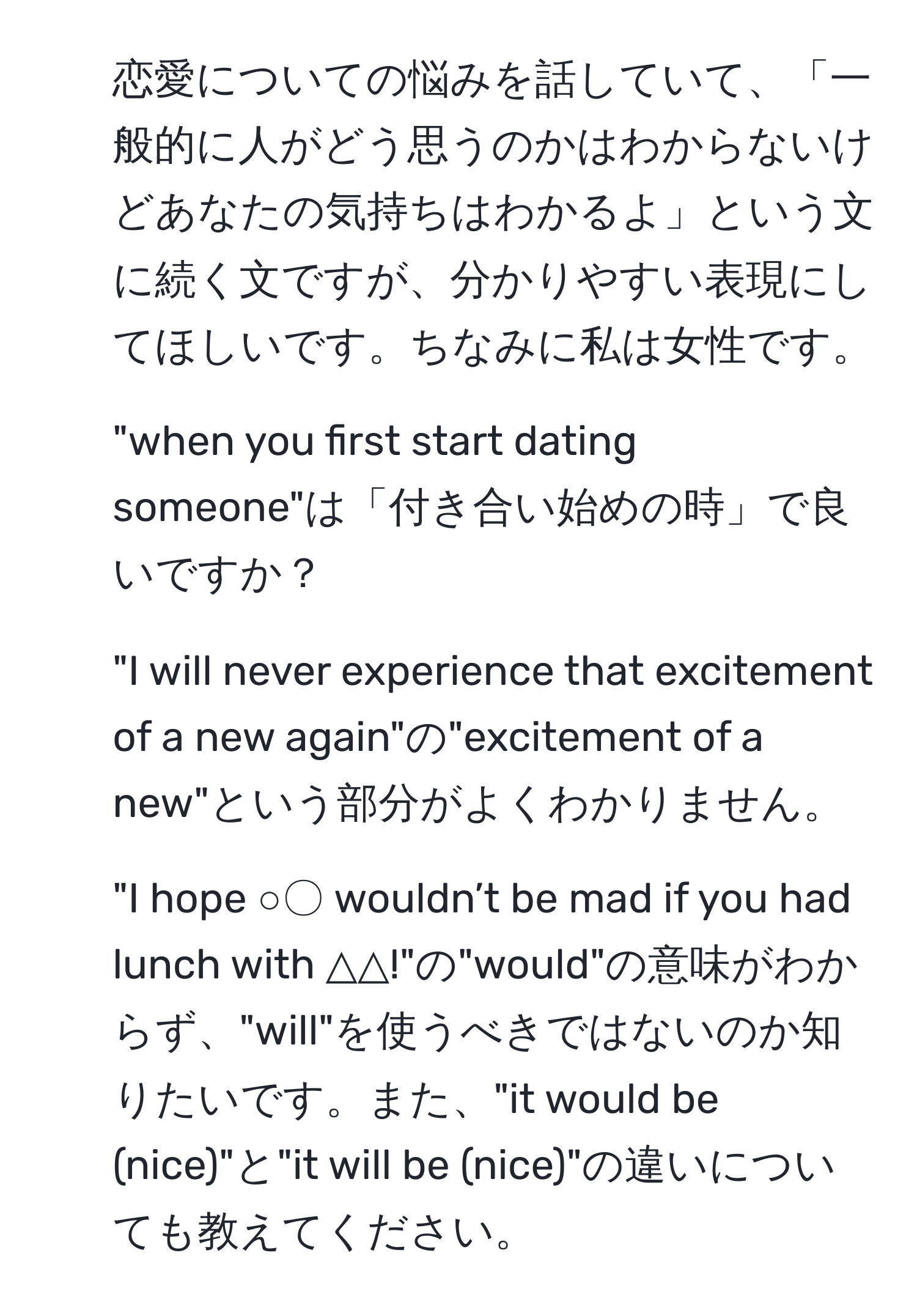 恋愛についての悩みを話していて、「一般的に人がどう思うのかはわからないけどあなたの気持ちはわかるよ」という文に続く文ですが、分かりやすい表現にしてほしいです。ちなみに私は女性です。

2) "when you first start dating someone"は「付き合い始めの時」で良いですか？

3) "I will never experience that excitement of a new again"の"excitement of a new"という部分がよくわかりません。

4) "I hope ○〇 wouldn’t be mad if you had lunch with △△!"の"would"の意味がわからず、"will"を使うべきではないのか知りたいです。また、"it would be (nice)"と"it will be (nice)"の違いについても教えてください。