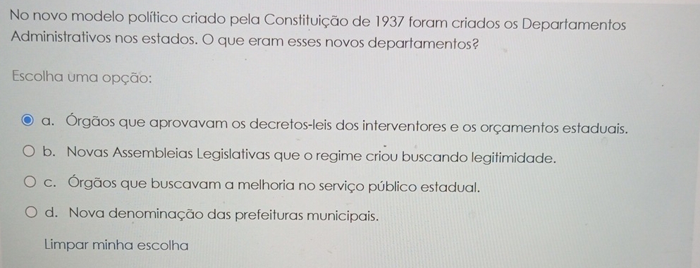 No novo modelo político criado pela Constituição de 1937 foram criados os Departamentos
Administrativos nos estados. O que eram esses novos departamentos?
Escolha uma opção:
a. Órgãos que aprovavam os decretos-leis dos interventores e os orçamentos estaduais.
b. Novas Assembleias Legislativas que o regime criou buscando legitimidade.
c. Órgãos que buscavam a melhoria no serviço público estadual.
d. Nova denominação das prefeituras municipais.
Limpar minha escolha