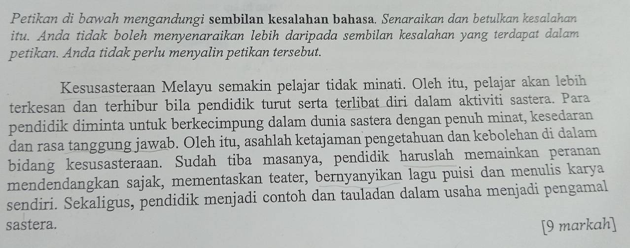 Petikan di bawah mengandungi sembilan kesalahan bahasa. Senaraikan dan betulkan kesalahan 
itu. Anda tidak boleh menyenaraikan lebih daripada sembilan kesalahan yang terdapat dalam 
petikan. Anda tidak perlu menyalin petikan tersebut. 
Kesusasteraan Melayu semakin pelajar tidak minati. Oleh itu, pelajar akan lebih 
terkesan dan terhibur bila pendidik turut serta terlibat diri dalam aktiviti sastera. Para 
pendidik diminta untuk berkecimpung dalam dunia sastera dengan penuh minat, kesedaran 
dan rasa tanggung jawab. Oleh itu, asahlah ketajaman pengetahuan dan kebolehan di dalam 
bidang kesusasteraan. Sudah tiba masanya, pendidik haruslah memainkan peranan 
mendendangkan sajak, mementaskan teater, bernyanyikan lagu puisi dan menulis karya 
sendiri. Sekaligus, pendidik menjadi contoh dan tauladan dalam usaha menjadi pengamal 
sastera. [9 markah]