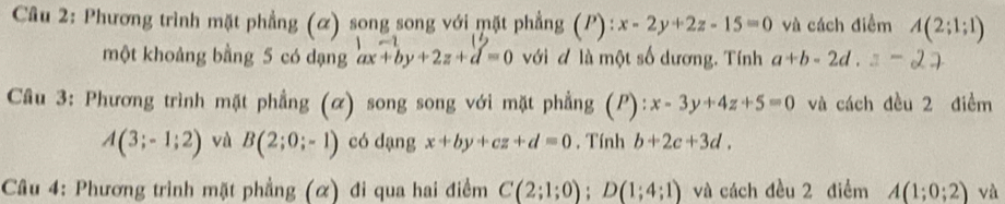 Phương trình mặt phẳng (α) song song với mặt phẳng (P):x-2y+2z-15=0 và cách điểm A(2;1;1)
1m=1
một khoảng bằng 5 có dạng ax+by+2z+d=0 với đ là một số dương. Tính a+b-2d
Câu 3: Phương trình mặt phẳng (α) song song với mặt phẳng (P): x-3y+4z+5=0 và cách đều 2 điểm
A(3;-1;2) và B(2;0;-1) có dạng x+by+cz+d=0. Tính b+2c+3d. 
Câu 4: Phương trình mặt phẳng (α) đi qua hai điểm C(2;1;0); D(1;4;1) và cách đều 2 điểm A(1;0;2) và