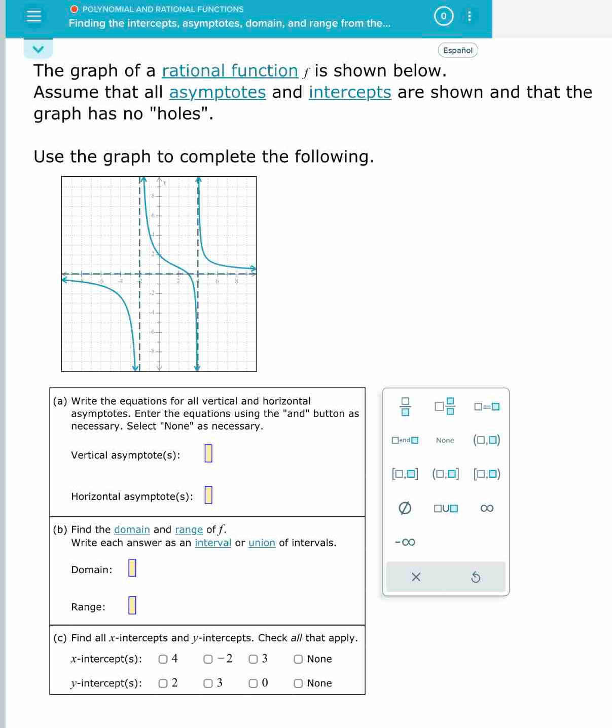 polynomial and rational functions
a .
Finding the intercepts, asymptotes, domain, and range from the...
Español
The graph of a rational function / is shown below.
Assume that all asymptotes and intercepts are shown and that the
graph has no "holes".
Use the graph to complete the following.
(a) Write the equations for all vertical and horizontal
asymptotes. Enter the equations using the "and" button as  □ /□   □  □ /□   □ =□
necessary. Select "None" as necessary.
□and□ None (□ ,□ )
Vertical asymptote(s):
[□ ,□ ] (□ ,□ ] [□ ,□ )
Horizontal asymptote(s):
□ U□ 0
(b) Find the domain and range of f.
Write each answer as an interval or union of intervals. -∞
Domain: □ 
×
Range: □ 
(c) Find all x-intercepts and y-intercepts. Check a// that apply.
x-intercept(s): 4 -2 3 None
y-intercept(s): 2 3 0 None