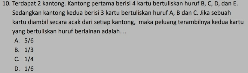 Terdapat 2 kantong. Kantong pertama berisi 4 kartu bertuliskan huruf B, C, D, dan E.
Sedangkan kantong kedua berisi 3 kartu bertuliskan huruf A, B dan C. Jika sebuah
kartu diambil secara acak dari setiap kantong, maka peluang terambilnya kedua kartu
yang bertuliskan huruf berlainan adalah...
A. 5/6
B. 1/3
C. 1/4
D. 1/6