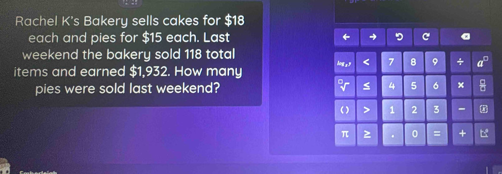 Rachel K's Bakery sells cakes for $18
each and pies for $15 each. Last → 
weekend the bakery sold 118 total 
items and earned $1,932. How many logxy < 7</tex> 8 9 ÷ 
pies were sold last weekend? ≤ 4 5 6 × 
() > 1 2 3
π > . 0 = +