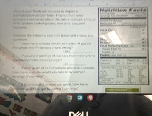 hn cackaged foods are required to display a a 
standardized nutrition lebel. This nutrition label 
contsins information about the caloric content, amount 
of fat, protein, carbohydrates, and other required 
nutrents Kolel Kas 
Examine the following nutrition labels and answer the 
questions 6hm / 
How many coleries would you take in if you ste 
the whote box of crackers in one sitting? oal Geronydrete 1 Lslary t bed
1,190 _ Suyere 1s
if you ate 2 servings of crackers, how many grams Prataka case mão ty 
of cafbohydrates would you get?
70_  . * M

3 if each gram of carbohydrates provides 4 calories, 
how many ceforss would you take in by eating ? 
servings of crackers? 
I fat provides y calnries her gram, how many 
res would you get by eating 2 servings ?