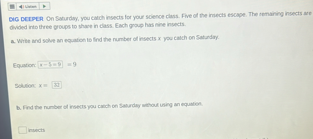 Listen 
DIG DEEPER On Saturday, you catch insects for your science class. Five of the insects escape. The remaining insects are 
divided into three groups to share in class. Each group has nine insects. 
a. Write and solve an equation to find the number of insects x you catch on Saturday. 
Equation: x-5=9=9
Solution: x=32
b. Find the number of insects you catch on Saturday without using an equation. 
insects