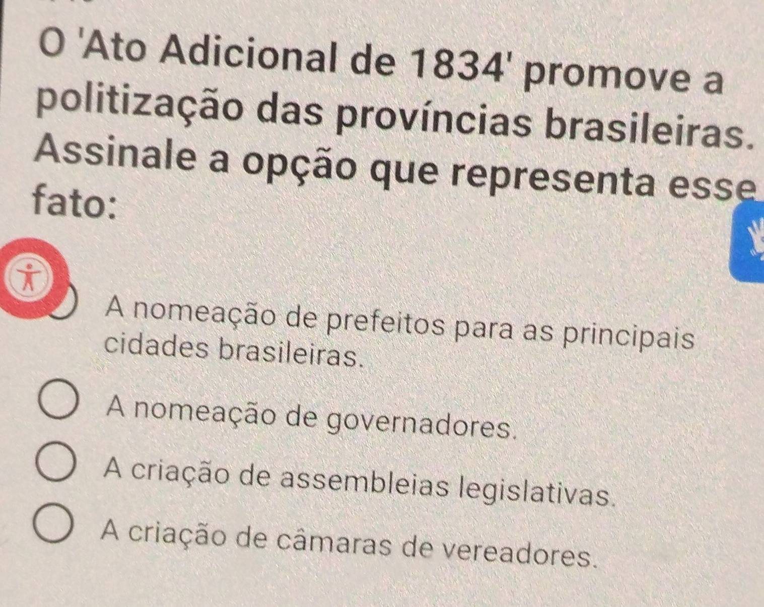 'Ato Adicional de 1834' promove a
politização das províncias brasileiras.
Assinale a opção que representa esse
fato:
i
A nomeação de prefeitos para as principais
cidades brasileiras.
A nomeação de governadores.
A criação de assembleias legislativas.
A criação de câmaras de vereadores.